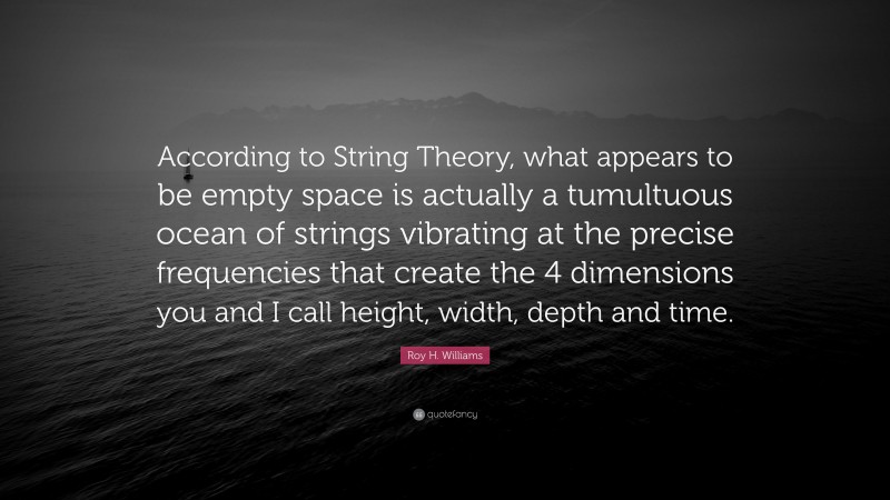 Roy H. Williams Quote: “According to String Theory, what appears to be empty space is actually a tumultuous ocean of strings vibrating at the precise frequencies that create the 4 dimensions you and I call height, width, depth and time.”