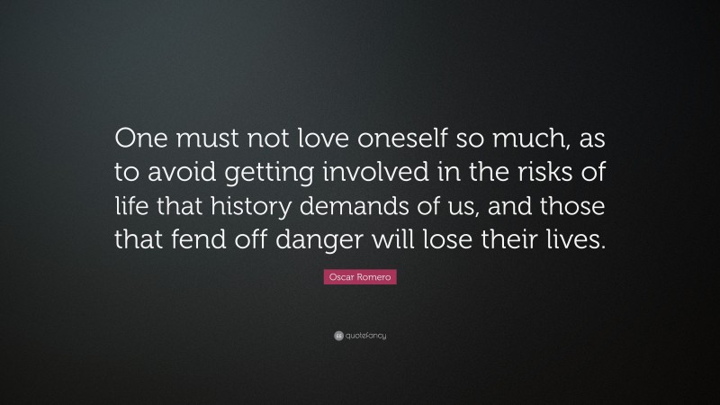 Oscar Romero Quote: “One must not love oneself so much, as to avoid getting involved in the risks of life that history demands of us, and those that fend off danger will lose their lives.”