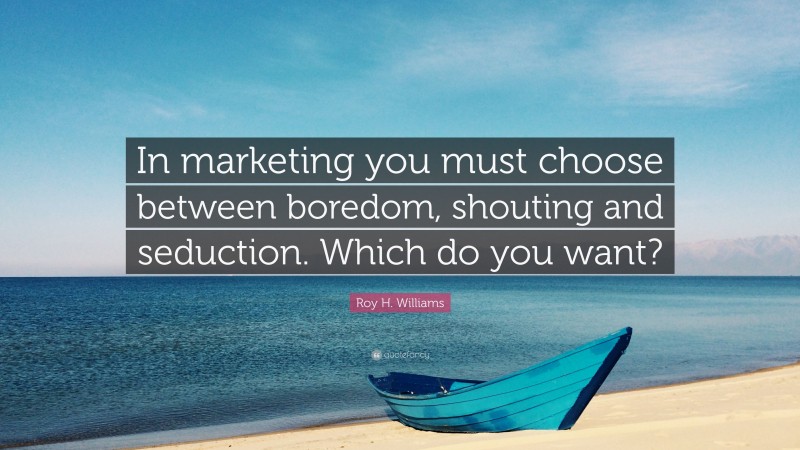 Roy H. Williams Quote: “In marketing you must choose between boredom, shouting and seduction. Which do you want?”