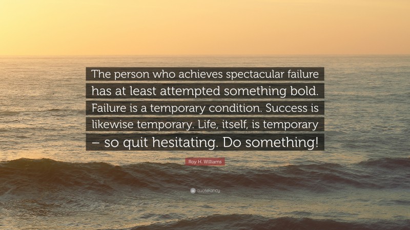 Roy H. Williams Quote: “The person who achieves spectacular failure has at least attempted something bold. Failure is a temporary condition. Success is likewise temporary. Life, itself, is temporary – so quit hesitating. Do something!”