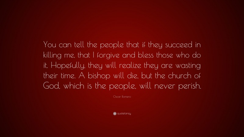 Oscar Romero Quote: “You can tell the people that if they succeed in killing me, that I forgive and bless those who do it. Hopefully, they will realize they are wasting their time. A bishop will die, but the church of God, which is the people, will never perish.”