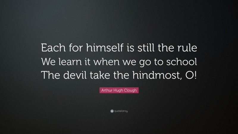 Arthur Hugh Clough Quote: “Each for himself is still the rule We learn it when we go to school The devil take the hindmost, O!”
