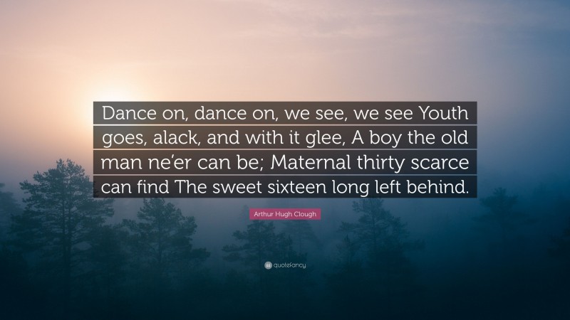 Arthur Hugh Clough Quote: “Dance on, dance on, we see, we see Youth goes, alack, and with it glee, A boy the old man ne’er can be; Maternal thirty scarce can find The sweet sixteen long left behind.”