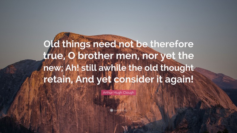 Arthur Hugh Clough Quote: “Old things need not be therefore true, O brother men, nor yet the new; Ah! still awhile the old thought retain, And yet consider it again!”