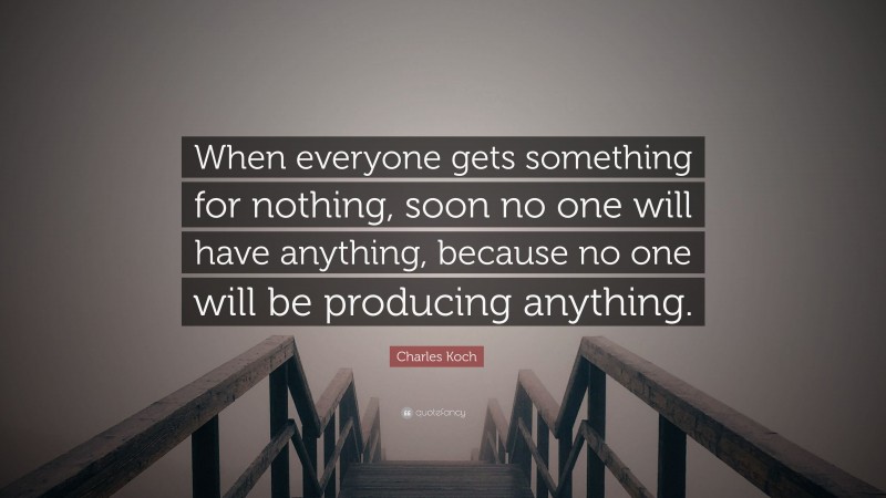 Charles Koch Quote: “When everyone gets something for nothing, soon no one will have anything, because no one will be producing anything.”