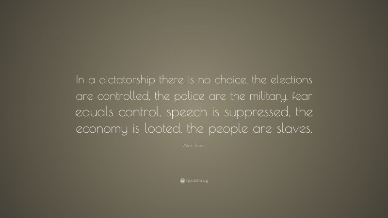 Alex Jones Quote: “In a dictatorship there is no choice, the elections are controlled, the police are the military, fear equals control, speech is suppressed, the economy is looted, the people are slaves.”