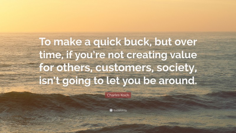 Charles Koch Quote: “To make a quick buck, but over time, if you’re not creating value for others, customers, society, isn’t going to let you be around.”