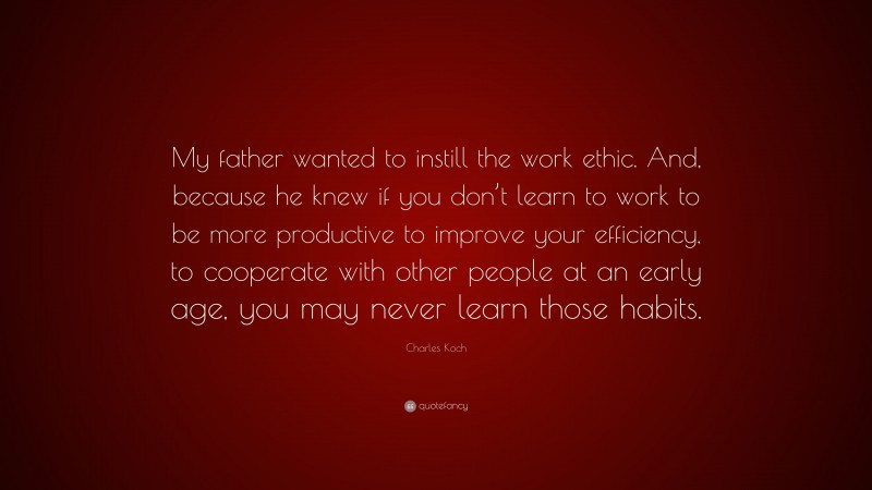 Charles Koch Quote: “My father wanted to instill the work ethic. And, because he knew if you don’t learn to work to be more productive to improve your efficiency, to cooperate with other people at an early age, you may never learn those habits.”