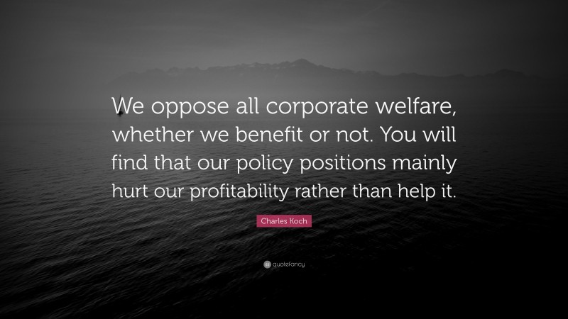 Charles Koch Quote: “We oppose all corporate welfare, whether we benefit or not. You will find that our policy positions mainly hurt our profitability rather than help it.”