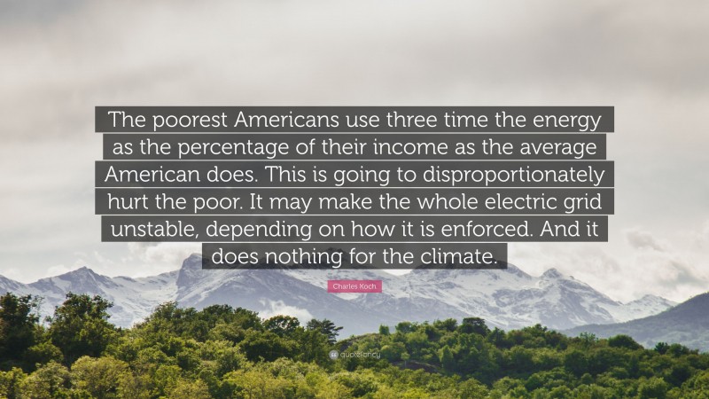 Charles Koch Quote: “The poorest Americans use three time the energy as the percentage of their income as the average American does. This is going to disproportionately hurt the poor. It may make the whole electric grid unstable, depending on how it is enforced. And it does nothing for the climate.”