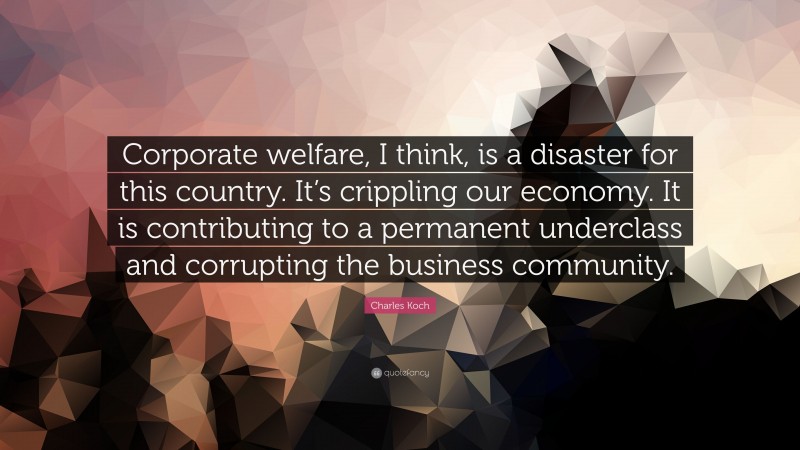 Charles Koch Quote: “Corporate welfare, I think, is a disaster for this country. It’s crippling our economy. It is contributing to a permanent underclass and corrupting the business community.”