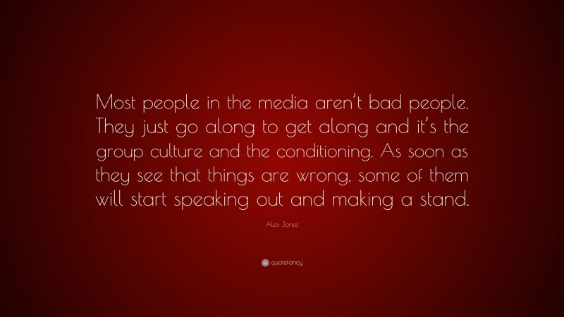Alex Jones Quote: “Most people in the media aren’t bad people. They just go along to get along and it’s the group culture and the conditioning. As soon as they see that things are wrong, some of them will start speaking out and making a stand.”