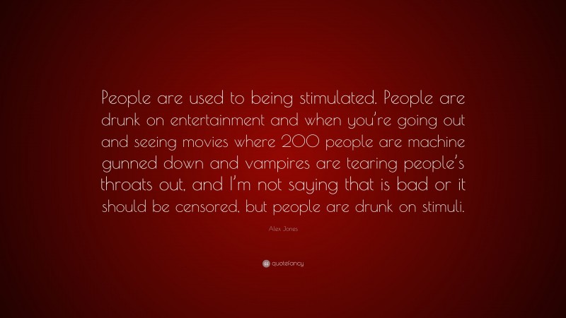 Alex Jones Quote: “People are used to being stimulated. People are drunk on entertainment and when you’re going out and seeing movies where 200 people are machine gunned down and vampires are tearing people’s throats out, and I’m not saying that is bad or it should be censored, but people are drunk on stimuli.”