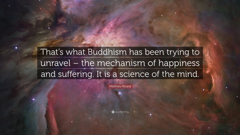 Matthieu Ricard Quote: “That’s what Buddhism has been trying to unravel – the mechanism of happiness and suffering. It is a science of the mind.”