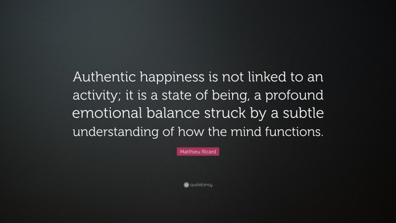 Matthieu Ricard Quote: “Authentic happiness is not linked to an activity; it is a state of being, a profound emotional balance struck by a subtle understanding of how the mind functions.”