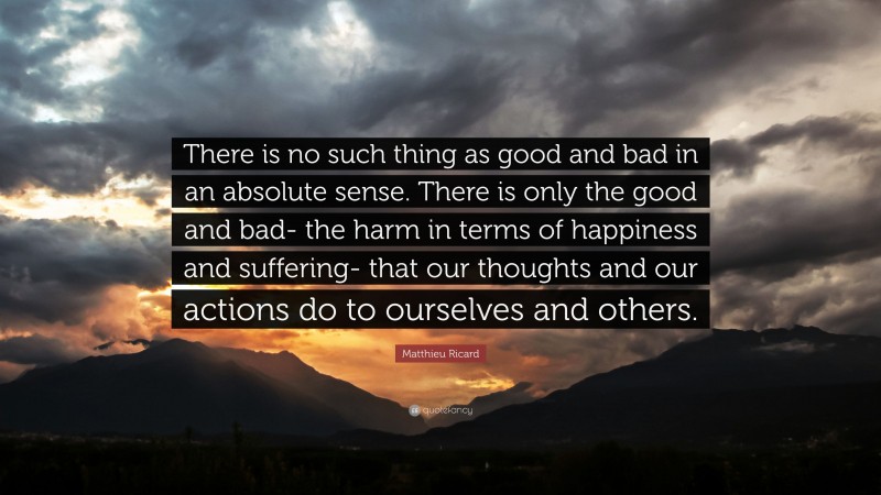 Matthieu Ricard Quote: “There is no such thing as good and bad in an absolute sense. There is only the good and bad- the harm in terms of happiness and suffering- that our thoughts and our actions do to ourselves and others.”