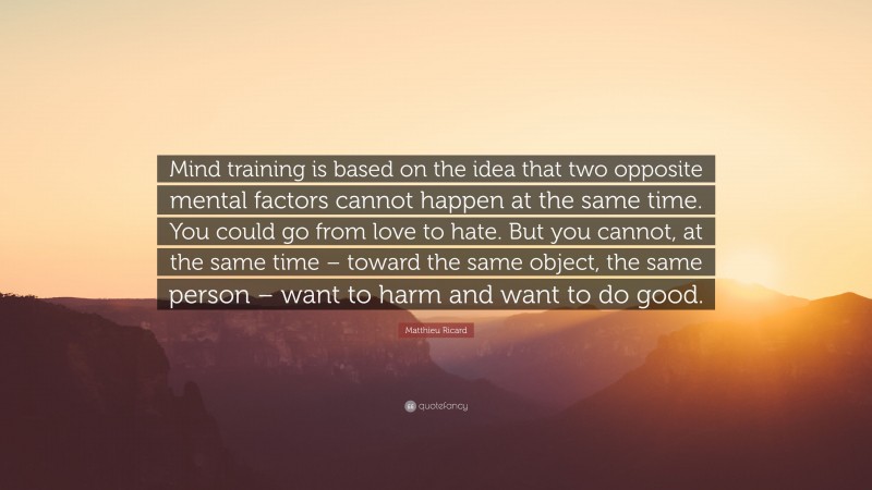 Matthieu Ricard Quote: “Mind training is based on the idea that two opposite mental factors cannot happen at the same time. You could go from love to hate. But you cannot, at the same time – toward the same object, the same person – want to harm and want to do good.”