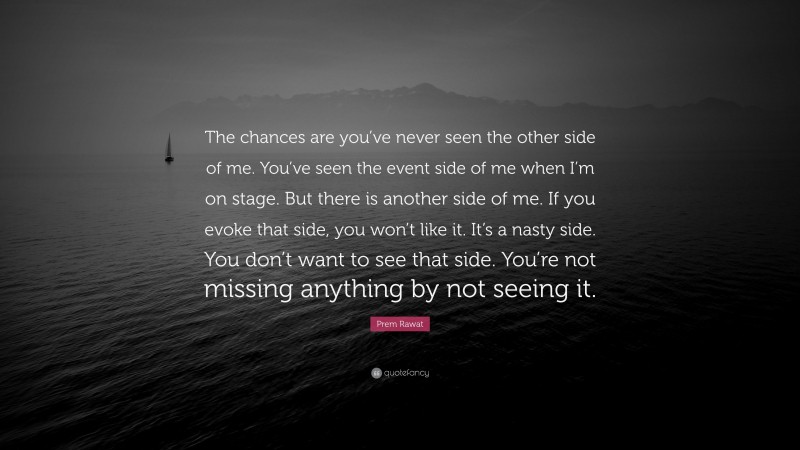 Prem Rawat Quote: “The chances are you’ve never seen the other side of me. You’ve seen the event side of me when I’m on stage. But there is another side of me. If you evoke that side, you won’t like it. It’s a nasty side. You don’t want to see that side. You’re not missing anything by not seeing it.”