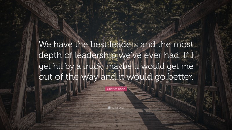 Charles Koch Quote: “We have the best leaders and the most depth of leadership we’ve ever had. If I get hit by a truck, maybe it would get me out of the way and it would go better.”