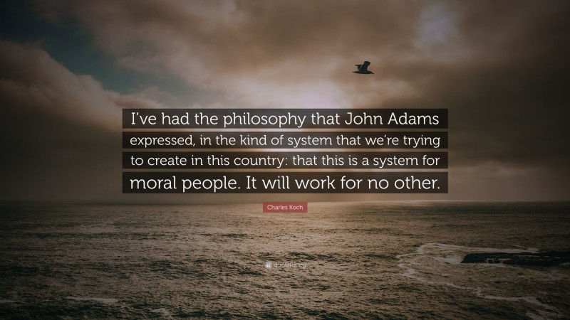 Charles Koch Quote: “I’ve had the philosophy that John Adams expressed, in the kind of system that we’re trying to create in this country: that this is a system for moral people. It will work for no other.”