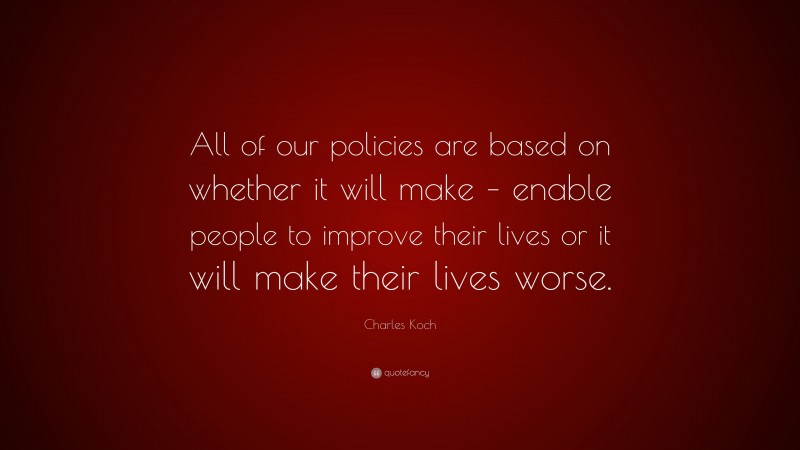 Charles Koch Quote: “All of our policies are based on whether it will make – enable people to improve their lives or it will make their lives worse.”