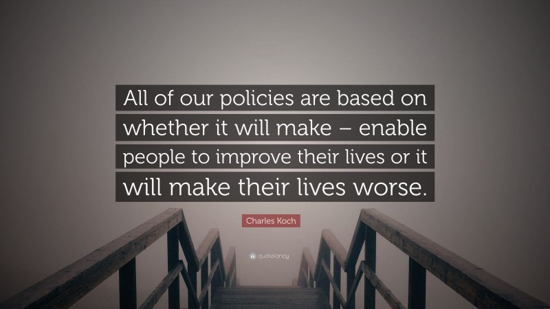 Charles Koch Quote: “All of our policies are based on whether it will make – enable people to improve their lives or it will make their lives worse.”