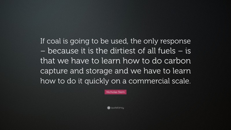 Nicholas Stern Quote: “If coal is going to be used, the only response – because it is the dirtiest of all fuels – is that we have to learn how to do carbon capture and storage and we have to learn how to do it quickly on a commercial scale.”