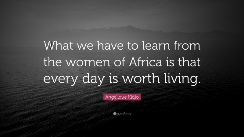 Angelique Kidjo Quote: “What we have to learn from the women of Africa is that every day is worth living.”