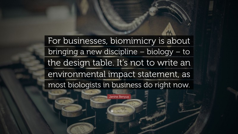 Janine Benyus Quote: “For businesses, biomimicry is about bringing a new discipline – biology – to the design table. It’s not to write an environmental impact statement, as most biologists in business do right now.”