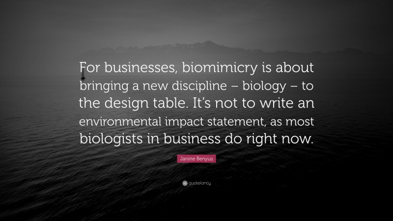 Janine Benyus Quote: “For businesses, biomimicry is about bringing a new discipline – biology – to the design table. It’s not to write an environmental impact statement, as most biologists in business do right now.”
