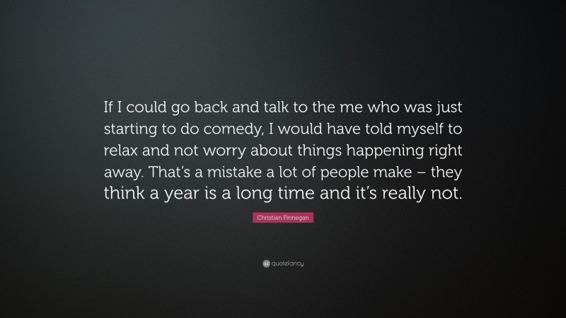 Christian Finnegan Quote: “If I could go back and talk to the me who was just starting to do comedy, I would have told myself to relax and not worry about things happening right away. That’s a mistake a lot of people make – they think a year is a long time and it’s really not.”