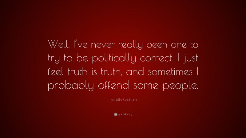Franklin Graham Quote: “Well, I’ve never really been one to try to be politically correct. I just feel truth is truth, and sometimes I probably offend some people.”
