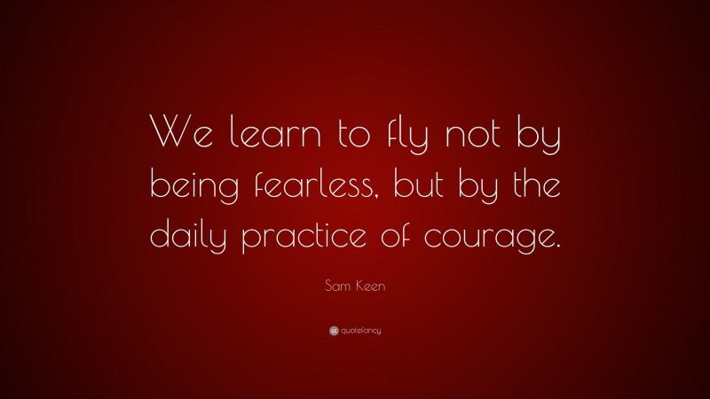 Sam Keen Quote: “We learn to fly not by being fearless, but by the daily practice of courage.”