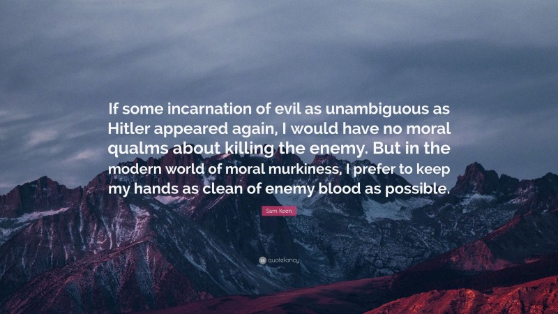 Sam Keen Quote: “If some incarnation of evil as unambiguous as Hitler appeared again, I would have no moral qualms about killing the enemy. But in the modern world of moral murkiness, I prefer to keep my hands as clean of enemy blood as possible.”