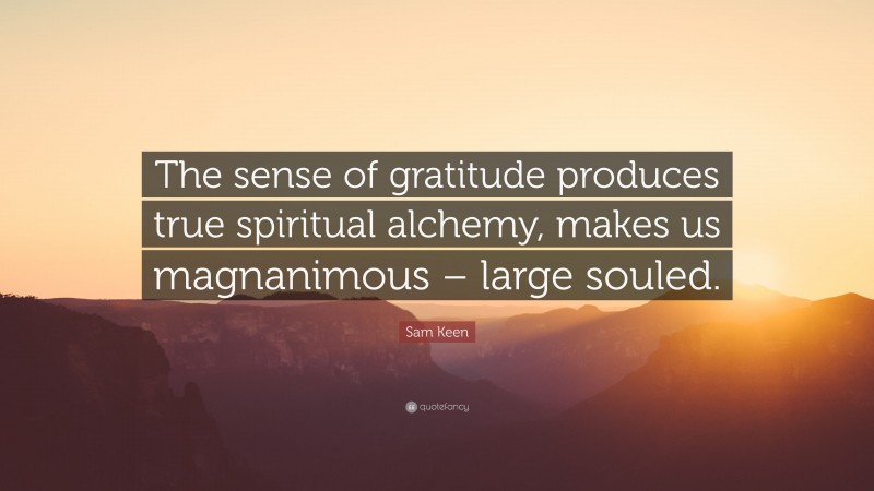 Sam Keen Quote: “The sense of gratitude produces true spiritual alchemy, makes us magnanimous – large souled.”
