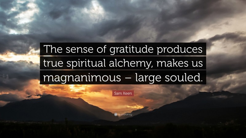Sam Keen Quote: “The sense of gratitude produces true spiritual alchemy, makes us magnanimous – large souled.”