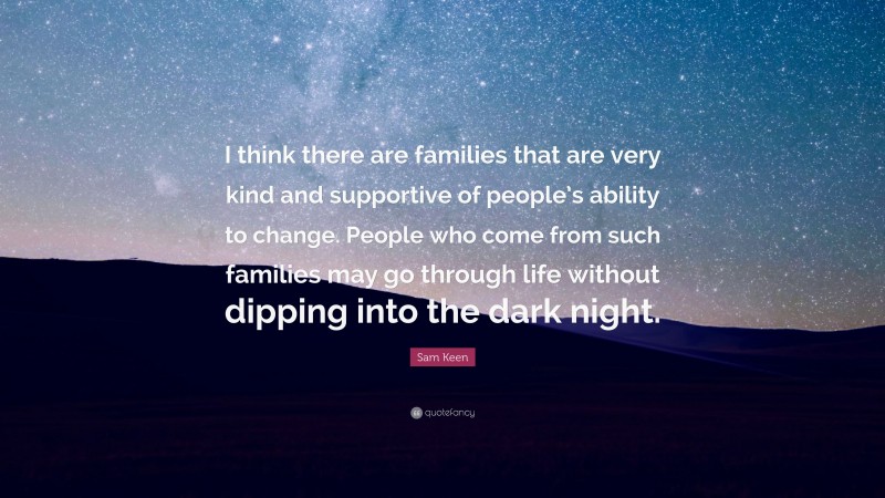 Sam Keen Quote: “I think there are families that are very kind and supportive of people’s ability to change. People who come from such families may go through life without dipping into the dark night.”