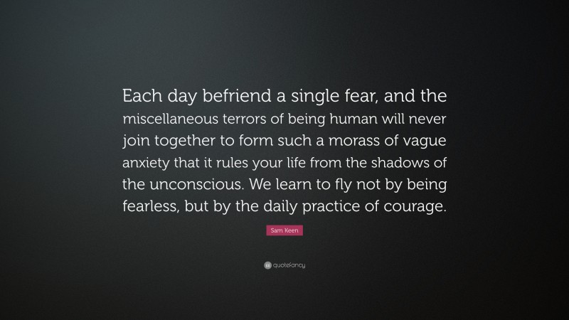 Sam Keen Quote: “Each day befriend a single fear, and the miscellaneous terrors of being human will never join together to form such a morass of vague anxiety that it rules your life from the shadows of the unconscious. We learn to fly not by being fearless, but by the daily practice of courage.”