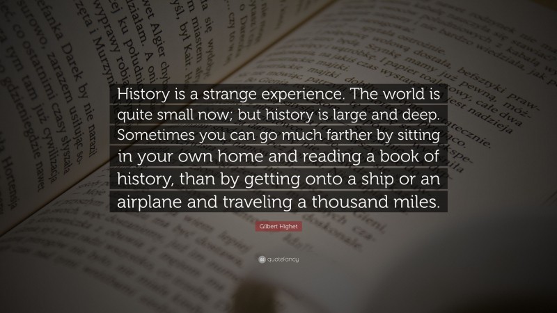 Gilbert Highet Quote: “History is a strange experience. The world is quite small now; but history is large and deep. Sometimes you can go much farther by sitting in your own home and reading a book of history, than by getting onto a ship or an airplane and traveling a thousand miles.”