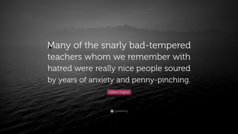 Gilbert Highet Quote: “Many of the snarly bad-tempered teachers whom we remember with hatred were really nice people soured by years of anxiety and penny-pinching.”