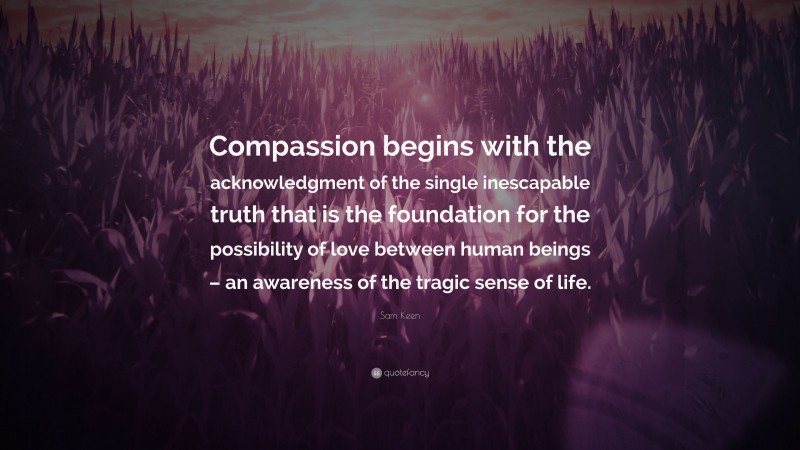 Sam Keen Quote: “Compassion begins with the acknowledgment of the single inescapable truth that is the foundation for the possibility of love between human beings – an awareness of the tragic sense of life.”