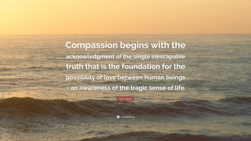 Sam Keen Quote: “Compassion begins with the acknowledgment of the single inescapable truth that is the foundation for the possibility of love between human beings – an awareness of the tragic sense of life.”