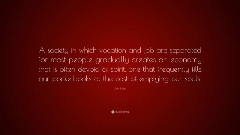 Sam Keen Quote: “A society in which vocation and job are separated for most people gradually creates an economy that is often devoid of spirit, one that frequently fills our pocketbooks at the cost of emptying our souls.”