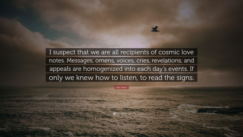 Sam Keen Quote: “I suspect that we are all recipients of cosmic love notes. Messages, omens, voices, cries, revelations, and appeals are homogenized into each day’s events. If only we knew how to listen, to read the signs.”
