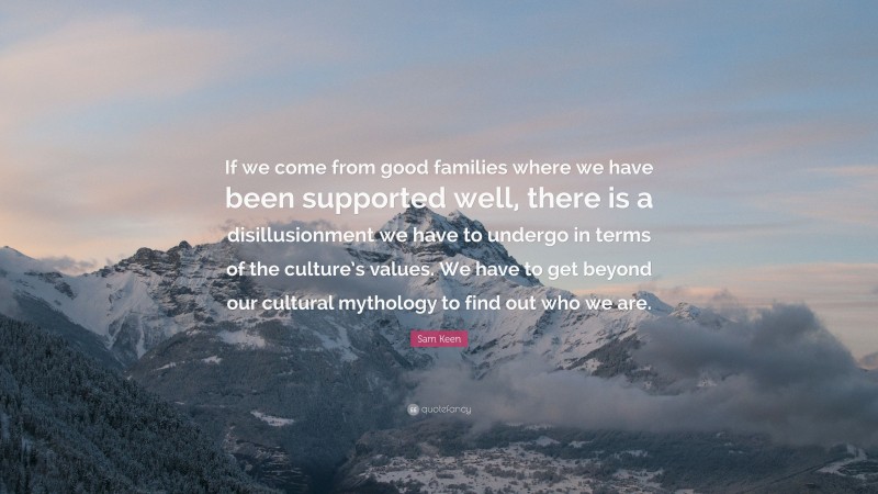 Sam Keen Quote: “If we come from good families where we have been supported well, there is a disillusionment we have to undergo in terms of the culture’s values. We have to get beyond our cultural mythology to find out who we are.”