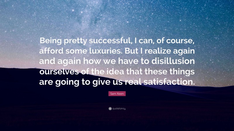 Sam Keen Quote: “Being pretty successful, I can, of course, afford some luxuries. But I realize again and again how we have to disillusion ourselves of the idea that these things are going to give us real satisfaction.”