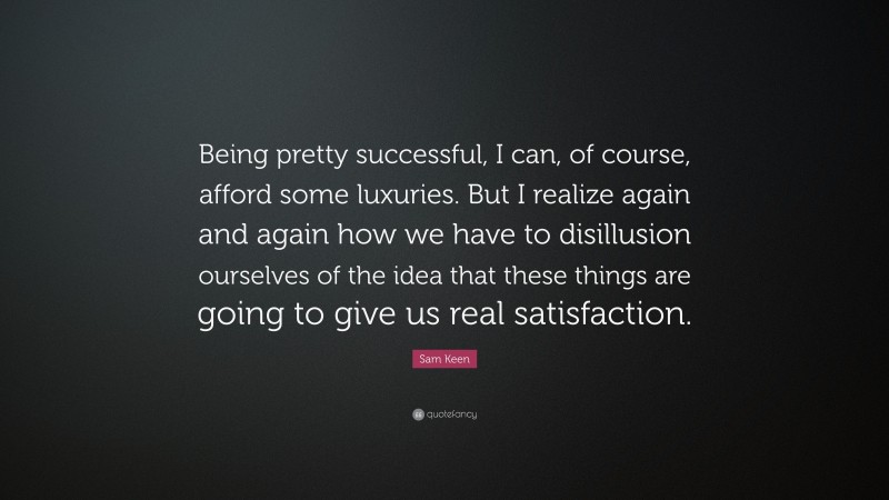 Sam Keen Quote: “Being pretty successful, I can, of course, afford some luxuries. But I realize again and again how we have to disillusion ourselves of the idea that these things are going to give us real satisfaction.”