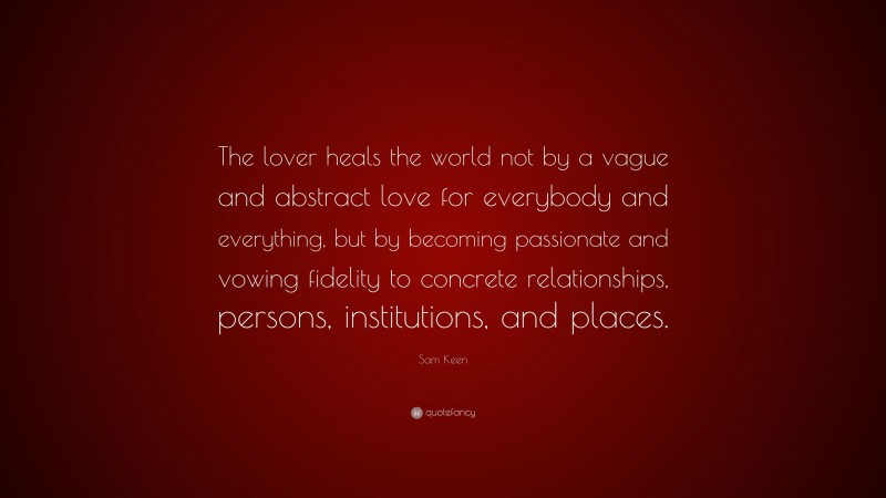 Sam Keen Quote: “The lover heals the world not by a vague and abstract love for everybody and everything, but by becoming passionate and vowing fidelity to concrete relationships, persons, institutions, and places.”