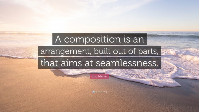 Eric Maisel Quote: “A composition is an arrangement, built out of parts, that aims at seamlessness.”