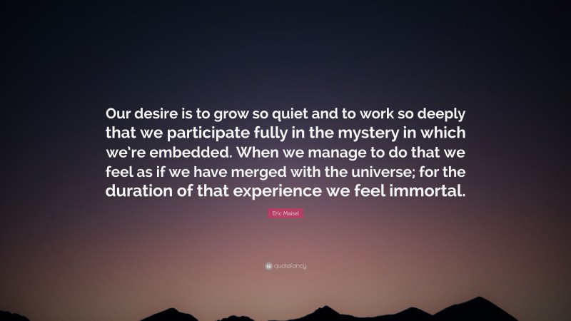 Eric Maisel Quote: “Our desire is to grow so quiet and to work so deeply that we participate fully in the mystery in which we’re embedded. When we manage to do that we feel as if we have merged with the universe; for the duration of that experience we feel immortal.”